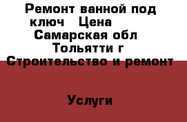 Ремонт ванной под ключ › Цена ­ 400 - Самарская обл., Тольятти г. Строительство и ремонт » Услуги   